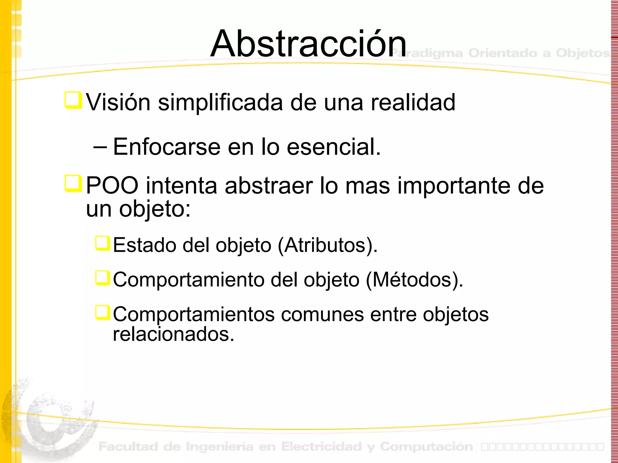 Abstracción Visión simplificada de una realidad  Enfocarse en lo esencial. POO intenta abstraer lo mas importante de un objeto: Estado del objeto (Atributos). Comportamiento del objeto (Métodos). Comportamientos comunes entre objetos relacionados. 
