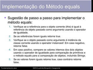 Implementação do Método equals

    Sugestão de passo a passo para implementar o
       método equals:
         1.    Verifique se a referência para o objeto corrente (this) é igual à
               referência do objeto passado como argumento usando o operador
               de igualdade.
         2.    Se as referências forem iguais retorne true.
         3.    Verifique se o objeto passado como argumento é instância da
               classe corrente usando o operador instanceof. Em caso negativo,
               retorne false.
         4.    Em caso positivo, compare os valores internos dos dois objetos
               usando o operador de igualdade para comparação de primitivos e
               o método equals para a comparação de objetos, incluindo Strings.
         5.    Se os valores forem iguais retorne true, caso contrário retorne
               false.

Fundamentos do Java              ©2012 Ludimila Monjardim Casagrande               11
 