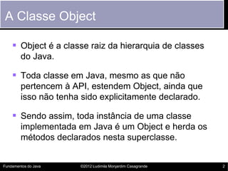 A Classe Object

     Object é a classe raiz da hierarquia de classes
        do Java.

     Toda classe em Java, mesmo as que não
        pertencem à API, estendem Object, ainda que
        isso não tenha sido explicitamente declarado.

     Sendo assim, toda instância de uma classe
        implementada em Java é um Object e herda os
        métodos declarados nesta superclasse.


Fundamentos do Java   ©2012 Ludimila Monjardim Casagrande   2
 