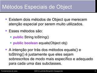 Métodos Especiais de Object

     Existem dois métodos de Object que merecem
        atenção especial por serem muito utilizados.
     Esses métodos são:
           public String toString()
           public boolean equals(Object obj)
     A intenção por trás dos métodos equals() e
        toString() é justamente que eles sejam
        sobrescritos de modo mais específico e adequado
        para cada uma das subclasses.
Fundamentos do Java       ©2012 Ludimila Monjardim Casagrande   3
 