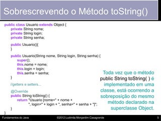 Sobrescrevendo o Método toString()
 public class Usuario extends Object {
    private String nome;
    private String login;
    private String senha;
      public Usuario(){
      }
      public Usuario(String nome, String login, String senha) {
         super();
         this.nome = nome;
         this.login = login;
         this.senha = senha;                                    Toda vez que o método
      }                                                        public String toString( ) é
     //getters e setters...                                           implementado em uma
      @Override                                                     classe, está ocorrendo a
      public String toString() {                                    sobreposição do mesmo
         return "Usuario [nome=" + nome +
                 ", login=" + login + ", senha=" + senha + "]";         método declarado na
      }                                                                  superclasse Object.
 }
Fundamentos do Java                 ©2012 Ludimila Monjardim Casagrande                        5
 