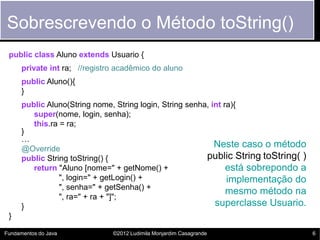 Sobrescrevendo o Método toString()
 public class Aluno extends Usuario {
      private int ra; //registro acadêmico do aluno
      public Aluno(){
      }
      public Aluno(String nome, String login, String senha, int ra){
         super(nome, login, senha);
         this.ra = ra;
      }
      …
      @Override
                                                             Neste caso o método
      public String toString() {                          public String toString( )
         return "Aluno [nome=" + getNome() +                     está sobrepondo a
                 ", login=" + getLogin() +                       implementação do
                 ", senha=" + getSenha() +
                                                                 mesmo método na
                 ", ra=" + ra + "]";
      }                                                      superclasse Usuario.
 }

Fundamentos do Java            ©2012 Ludimila Monjardim Casagrande                    6
 