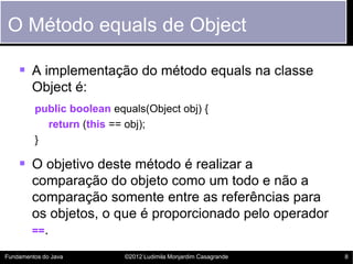 O Método equals de Object

     A implementação do método equals na classe
        Object é:
         public boolean equals(Object obj) {
           return (this == obj);
         }

     O objetivo deste método é realizar a
        comparação do objeto como um todo e não a
        comparação somente entre as referências para
        os objetos, o que é proporcionado pelo operador
        ==.

Fundamentos do Java        ©2012 Ludimila Monjardim Casagrande   8
 