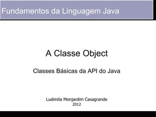 Fundamentos da Linguagem Java




           A Classe Object
       Classes Básicas da API do Java



           Ludimila Monjardim Casagrande
                       2012
 