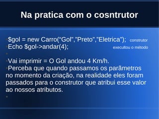 Na pratica com o cosntrutor
●$gol = new Carro(“Gol”,”Preto”,”Eletrica”); construtor
●Echo $gol->andar(4); execultou o método
●
●Vai imprimir = O Gol andou 4 Km/h.
●Perceba que quando passamos os parãmetros
no momento da criação, na realidade eles foram
passados para o construtor que atribui esse valor
ao nossos atributos.
●
 