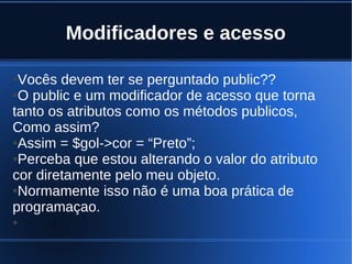 Modificadores e acesso
●Vocês devem ter se perguntado public??
●O public e um modificador de acesso que torna
tanto os atributos como os métodos publicos,
Como assim?
●Assim = $gol->cor = “Preto”;
●Perceba que estou alterando o valor do atributo
cor diretamente pelo meu objeto.
●Normamente isso não é uma boa prática de
programaçao.
●
 