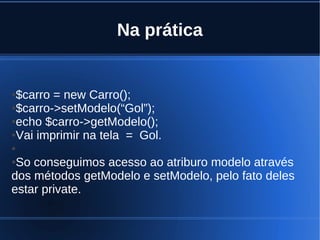 Na prática
●$carro = new Carro();
●$carro->setModelo(“Gol”);
●echo $carro->getModelo();
●Vai imprimir na tela = Gol.
●
●So conseguimos acesso ao atriburo modelo através
dos métodos getModelo e setModelo, pelo fato deles
estar private.
 