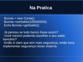 Na Pratica
●$conta = new Conta();
●$conta->setSaldo(100000000);
●Echo $conta->getSaldo();
●
●Já pensou se todo banco fosse assim?
●Você mesmo podendo escolher o seu saldo
bancário?
●Então é claro que tem mais segurança, então bora
implementar segurança nesse sistema.
 