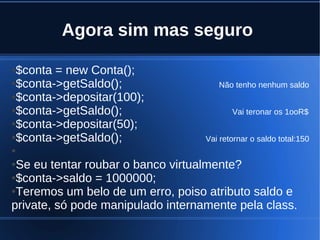 Agora sim mas seguro
●$conta = new Conta();
●$conta->getSaldo(); Não tenho nenhum saldo
●$conta->depositar(100);
●$conta->getSaldo(); Vai teronar os 1ooR$
●$conta->depositar(50);
●$conta->getSaldo(); Vai retornar o saldo total:150
●
●Se eu tentar roubar o banco virtualmente?
●$conta->saldo = 1000000;
●Teremos um belo de um erro, poiso atributo saldo e
private, só pode manipulado internamente pela class.
 
