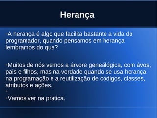 Herança
●A herança é algo que facilita bastante a vida do
programador, quando pensamos em herança
lembramos do que?
●Muitos de nós vemos a árvore geneálógica, com ávos,
pais e filhos, mas na verdade quando se usa herança
na programação e a reutilização de codigos, classes,
atributos e ações.
●
●Vamos ver na pratica.
 