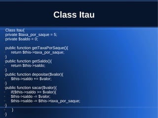 Class Itau
●Class Itau{
●private $taxa_por_saque = 5;
●private $saldo = 0;
●
●public function getTaxaPorSaque(){
● return $this->taxa_por_saque;
●}
●public function getSaldo(){
● return $this->saldo;
●}
●public function depositar($valor){
● $this->saldo += $valor;
●}
●public function sacar($valor){
● if($this->saldo >= $valor){
● $this->saldo -= $valor;
● $this->saldo -= $this->taxa_por_saque;
●}
● }
●}
 