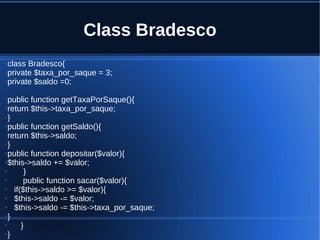 Class Bradesco
●class Bradesco{
●private $taxa_por_saque = 3;
●private $saldo =0;
●
●public function getTaxaPorSaque(){
●return $this->taxa_por_saque;
●}
●public function getSaldo(){
return $this->saldo;
●}
●public function depositar($valor){
●$this->saldo += $valor;
● }
● public function sacar($valor){
● if($this->saldo >= $valor){
● $this->saldo -= $valor;
● $this->saldo -= $this->taxa_por_saque;
●}
● }
●}
 