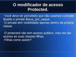 O modificador de acesso
Protected.
●Você deve ter percebido que não usamos o private
$saldo e private $taxa_por_saque.
●O private tem visibilidade apenas dentro da própria
classe.
●
●O protected não tem acesso publico, mas ele dar
acesso as suas classes filhas.
●Filhas como assim?
 