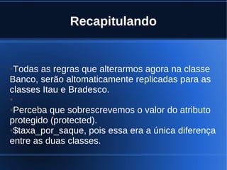 Recapitulando
●Todas as regras que alterarmos agora na classe
Banco, serão altomaticamente replicadas para as
classes Itau e Bradesco.
●
●Perceba que sobrescrevemos o valor do atributo
protegido (protected).
●$taxa_por_saque, pois essa era a única diferença
entre as duas classes.
 