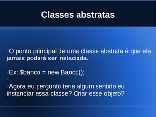 Classes abstratas
●O ponto principal de uma classe abstrata é que ela
jamais poderá ser instaciada.
●Ex: $banco = new Banco();
●
●Agora eu pergunto teria algum sentido eu
instanciar essa classe? Criar esse objeto?
 