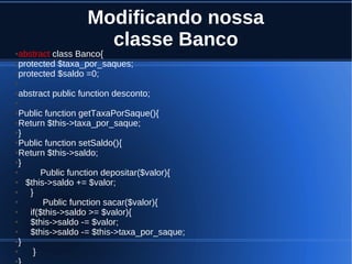 Modificando nossa
classe Banco●abstract class Banco{
●protected $taxa_por_saques;
●protected $saldo =0;
●
●abstract public function desconto;
●
●Public function getTaxaPorSaque(){
●Return $this->taxa_por_saque;
●}
●Public function setSaldo(){
●Return $this->saldo;
●}
● Public function depositar($valor){
● $this->saldo += $valor;
● }
● Public function sacar($valor){
● if($this->saldo >= $valor){
● $this->saldo -= $valor;
● $this->saldo -= $this->taxa_por_saque;
●}
● }
●
 