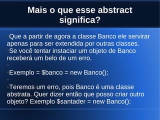 Mais o que esse abstract
significa?
●Que a partir de agora a classe Banco ele servirar
apenas para ser extendida por outras classes.
●Se você tentar instaciar um objeto de Banco
receberá um belo de um erro.
●
●Exemplo = $banco = new Banco();
●
●Teremos um erro, pois Banco é uma classe
abstrata. Quer dizer então que posso criar outro
objeto? Exemplo $santader = new Banco();
 