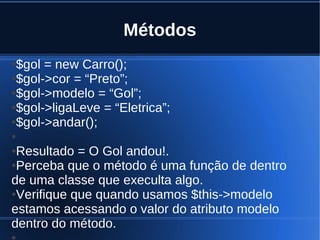 Métodos
●$gol = new Carro();
●$gol->cor = “Preto”;
●$gol->modelo = “Gol”;
●$gol->ligaLeve = “Eletrica”;
●$gol->andar();
●
●Resultado = O Gol andou!.
●Perceba que o método é uma função de dentro
de uma classe que execulta algo.
●Verifique que quando usamos $this->modelo
estamos acessando o valor do atributo modelo
dentro do método.
●
 