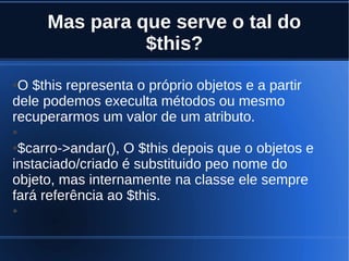 Mas para que serve o tal do
$this?
●O $this representa o próprio objetos e a partir
dele podemos execulta métodos ou mesmo
recuperarmos um valor de um atributo.
●
●$carro->andar(), O $this depois que o objetos e
instaciado/criado é substituido peo nome do
objeto, mas internamente na classe ele sempre
fará referência ao $this.
●
 