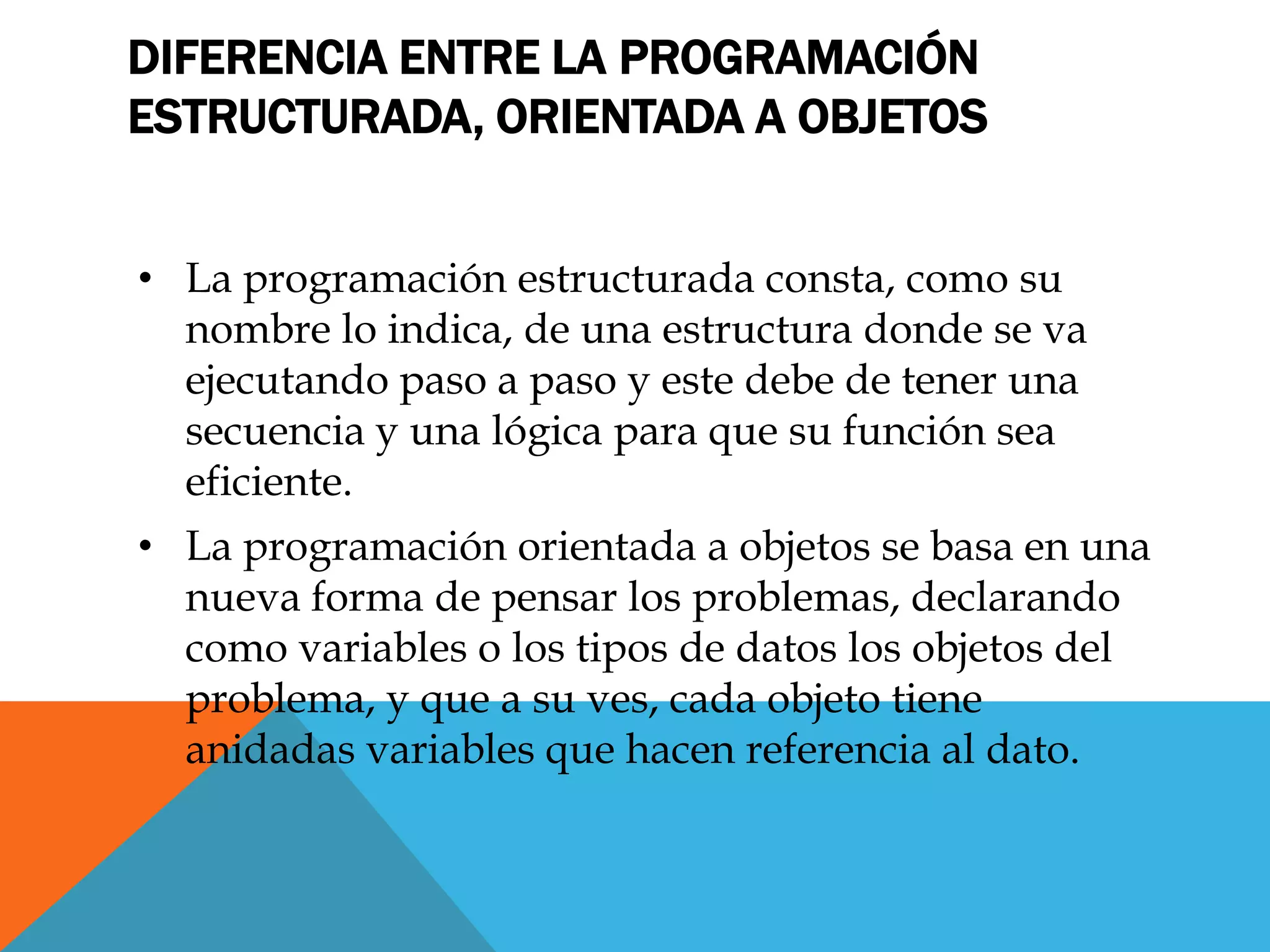 DIFERENCIA ENTRE LA PROGRAMACIÓN
ESTRUCTURADA, ORIENTADA A OBJETOS
• La programación estructurada consta, como su
nombre lo indica, de una estructura donde se va
ejecutando paso a paso y este debe de tener una
secuencia y una lógica para que su función sea
eficiente.
• La programación orientada a objetos se basa en una
nueva forma de pensar los problemas, declarando
como variables o los tipos de datos los objetos del
problema, y que a su ves, cada objeto tiene
anidadas variables que hacen referencia al dato.
 