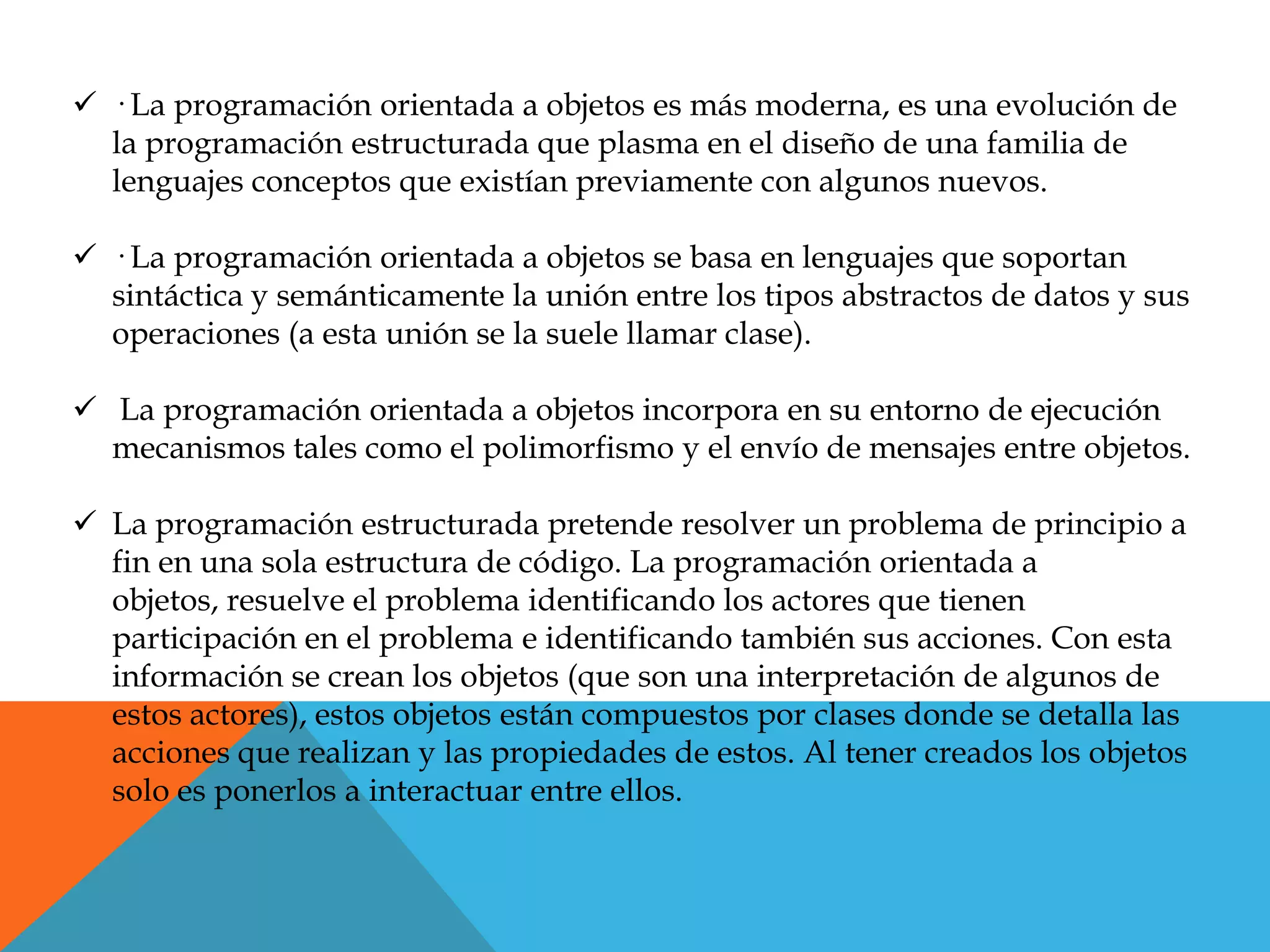  · La programación orientada a objetos es más moderna, es una evolución de
la programación estructurada que plasma en el diseño de una familia de
lenguajes conceptos que existían previamente con algunos nuevos.
 · La programación orientada a objetos se basa en lenguajes que soportan
sintáctica y semánticamente la unión entre los tipos abstractos de datos y sus
operaciones (a esta unión se la suele llamar clase).
 La programación orientada a objetos incorpora en su entorno de ejecución
mecanismos tales como el polimorfismo y el envío de mensajes entre objetos.
 La programación estructurada pretende resolver un problema de principio a
fin en una sola estructura de código. La programación orientada a
objetos, resuelve el problema identificando los actores que tienen
participación en el problema e identificando también sus acciones. Con esta
información se crean los objetos (que son una interpretación de algunos de
estos actores), estos objetos están compuestos por clases donde se detalla las
acciones que realizan y las propiedades de estos. Al tener creados los objetos
solo es ponerlos a interactuar entre ellos.
 