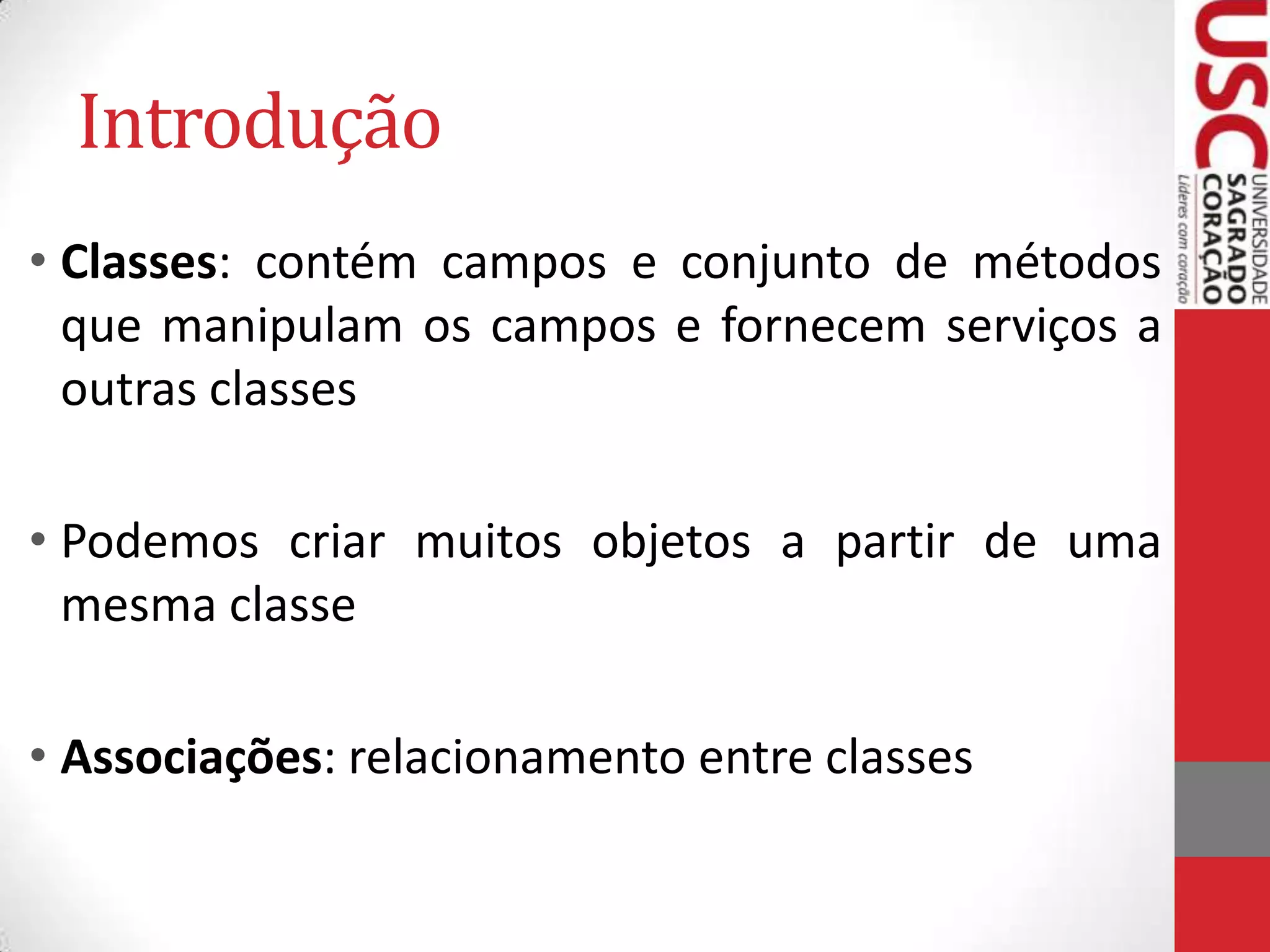 Introdução
• Classes: contém campos e conjunto de métodos
que manipulam os campos e fornecem serviços a
outras classes

• Podemos criar muitos objetos a partir de uma
mesma classe
• Associações: relacionamento entre classes

 