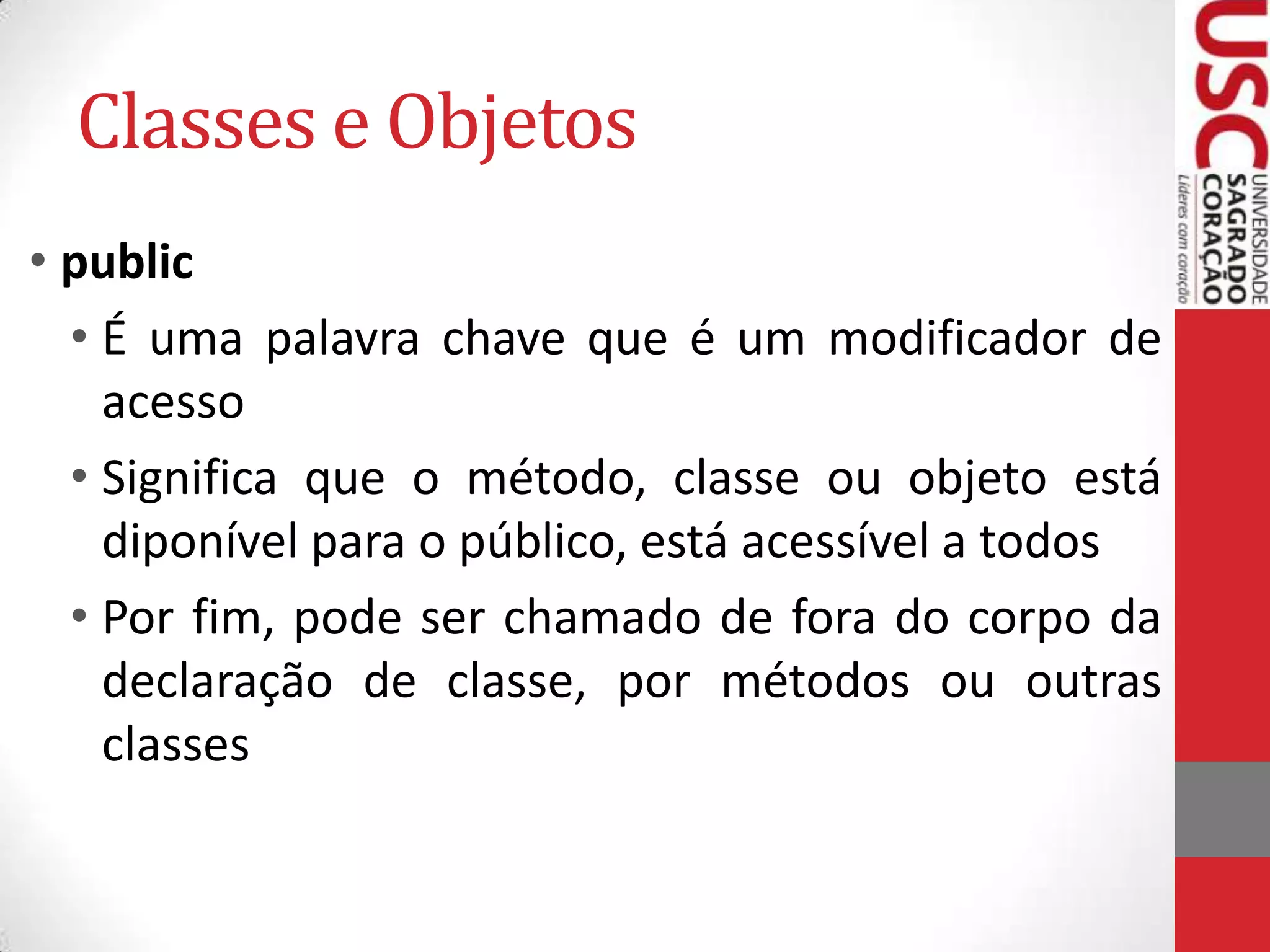 Classes e Objetos
• public
• É uma palavra chave que é um modificador de
acesso
• Significa que o método, classe ou objeto está
diponível para o público, está acessível a todos
• Por fim, pode ser chamado de fora do corpo da
declaração de classe, por métodos ou outras
classes

 