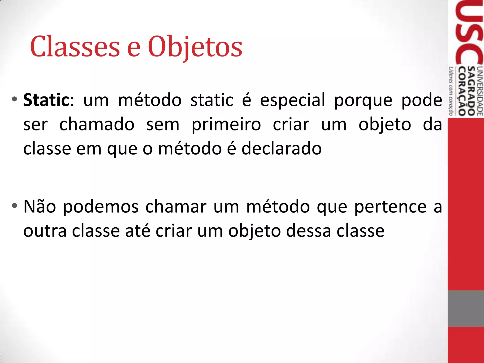 Classes e Objetos
• Static: um método static é especial porque pode
ser chamado sem primeiro criar um objeto da
classe em que o método é declarado

• Não podemos chamar um método que pertence a
outra classe até criar um objeto dessa classe

 