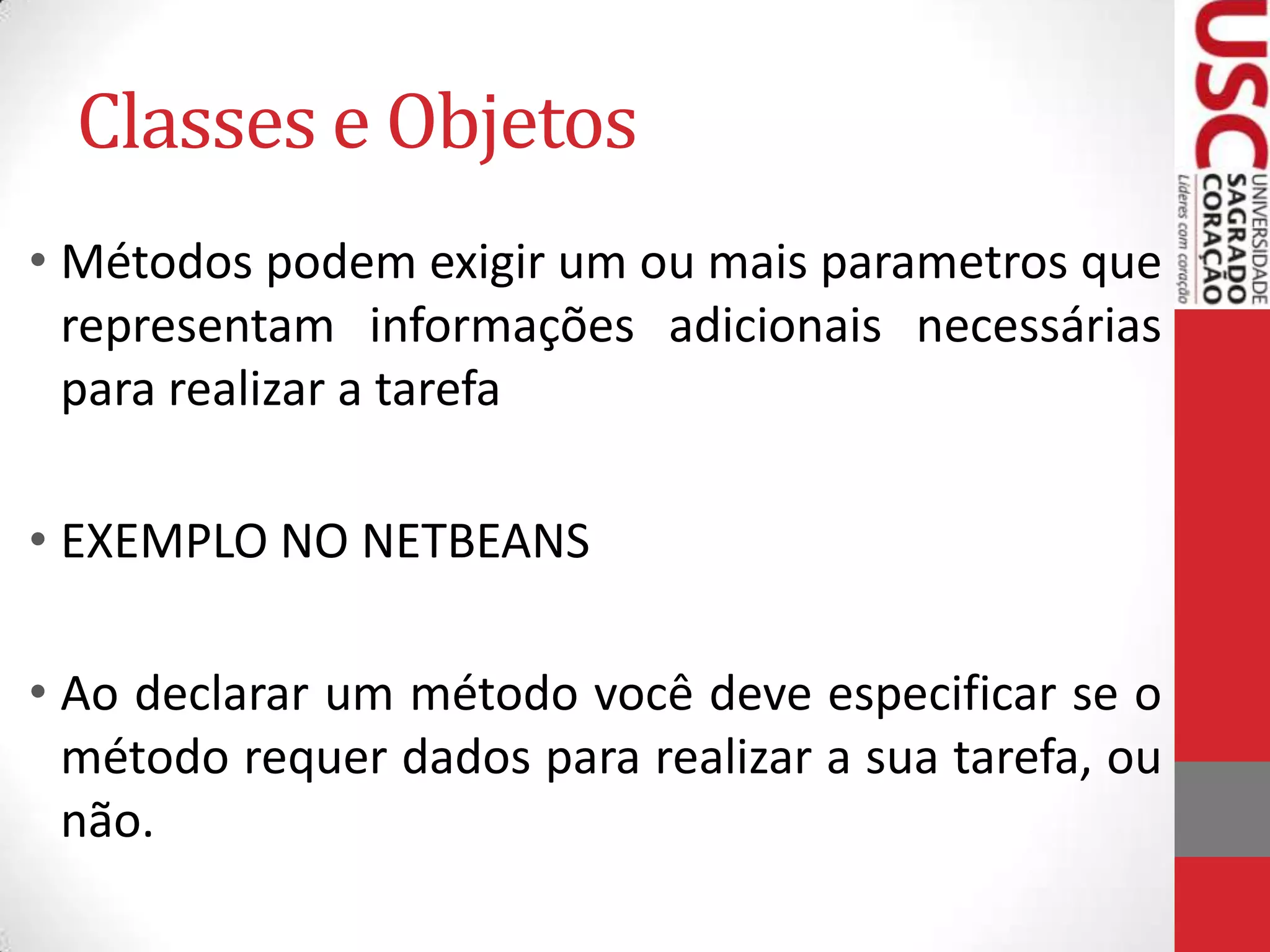 Classes e Objetos
• Métodos podem exigir um ou mais parametros que
representam informações adicionais necessárias
para realizar a tarefa

• EXEMPLO NO NETBEANS
• Ao declarar um método você deve especificar se o
método requer dados para realizar a sua tarefa, ou
não.

 