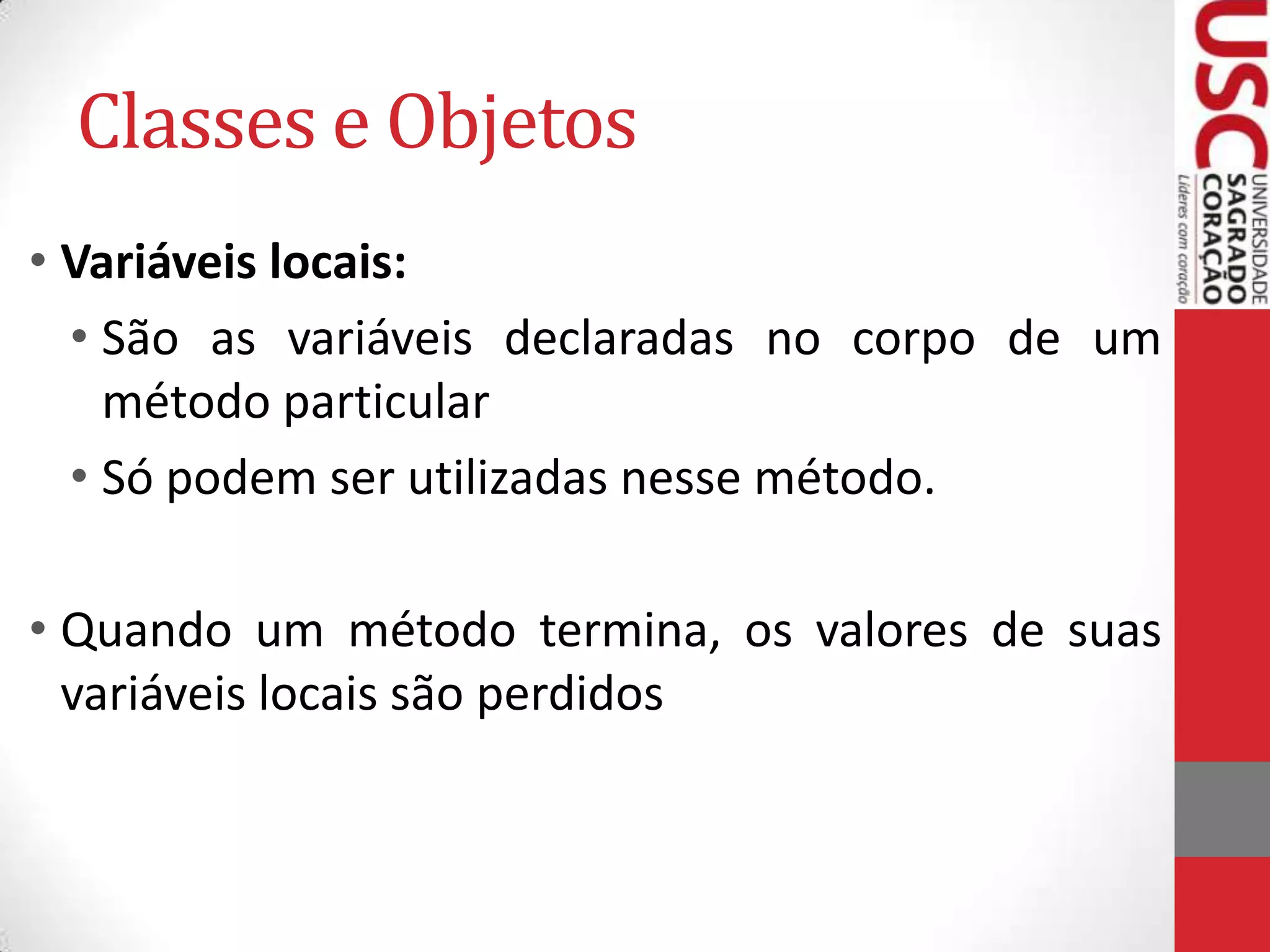 Classes e Objetos
• Variáveis locais:
• São as variáveis declaradas no corpo de um
método particular
• Só podem ser utilizadas nesse método.
• Quando um método termina, os valores de suas
variáveis locais são perdidos

 