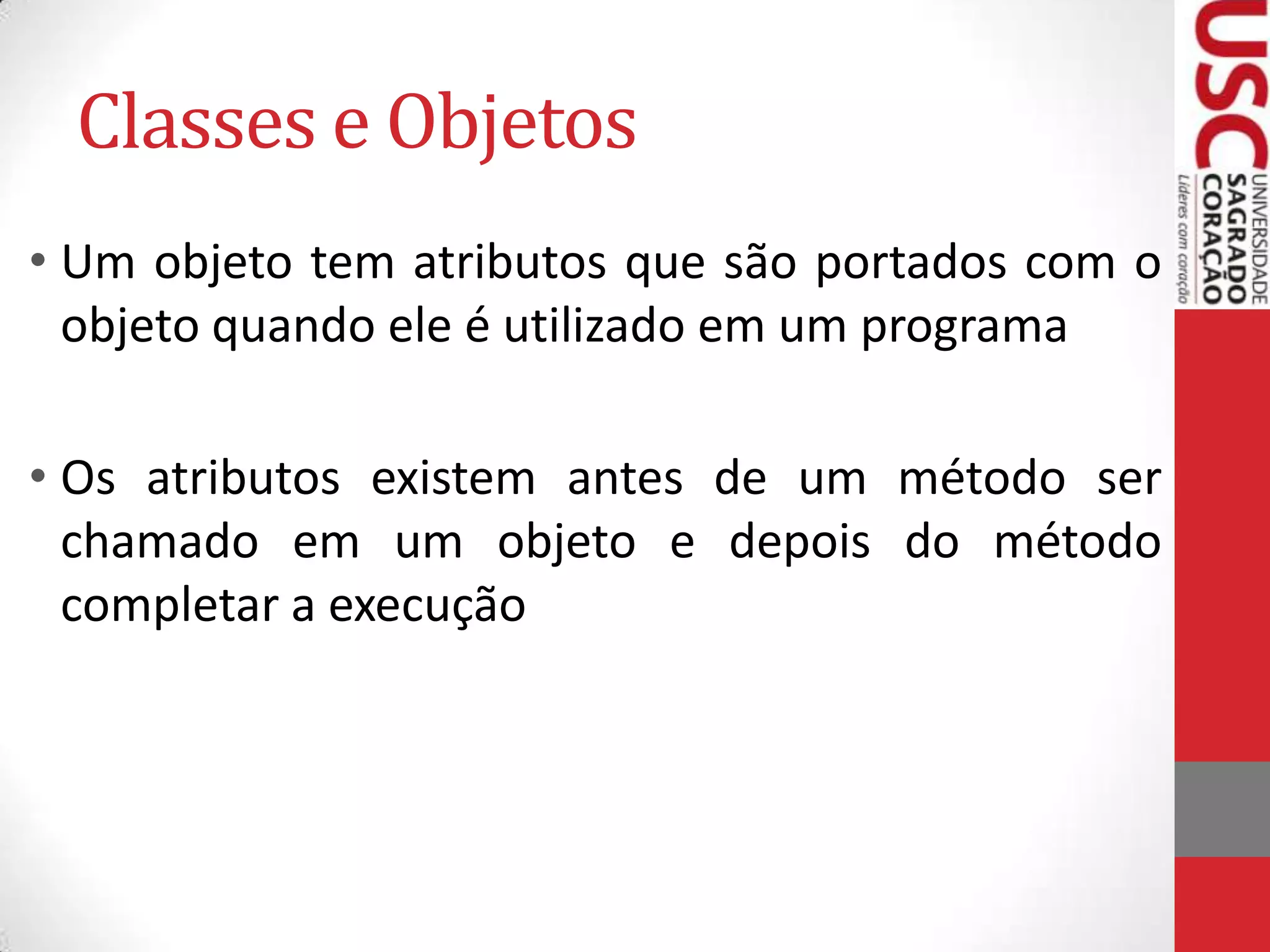 Classes e Objetos
• Um objeto tem atributos que são portados com o
objeto quando ele é utilizado em um programa
• Os atributos existem antes de um método ser
chamado em um objeto e depois do método
completar a execução

 