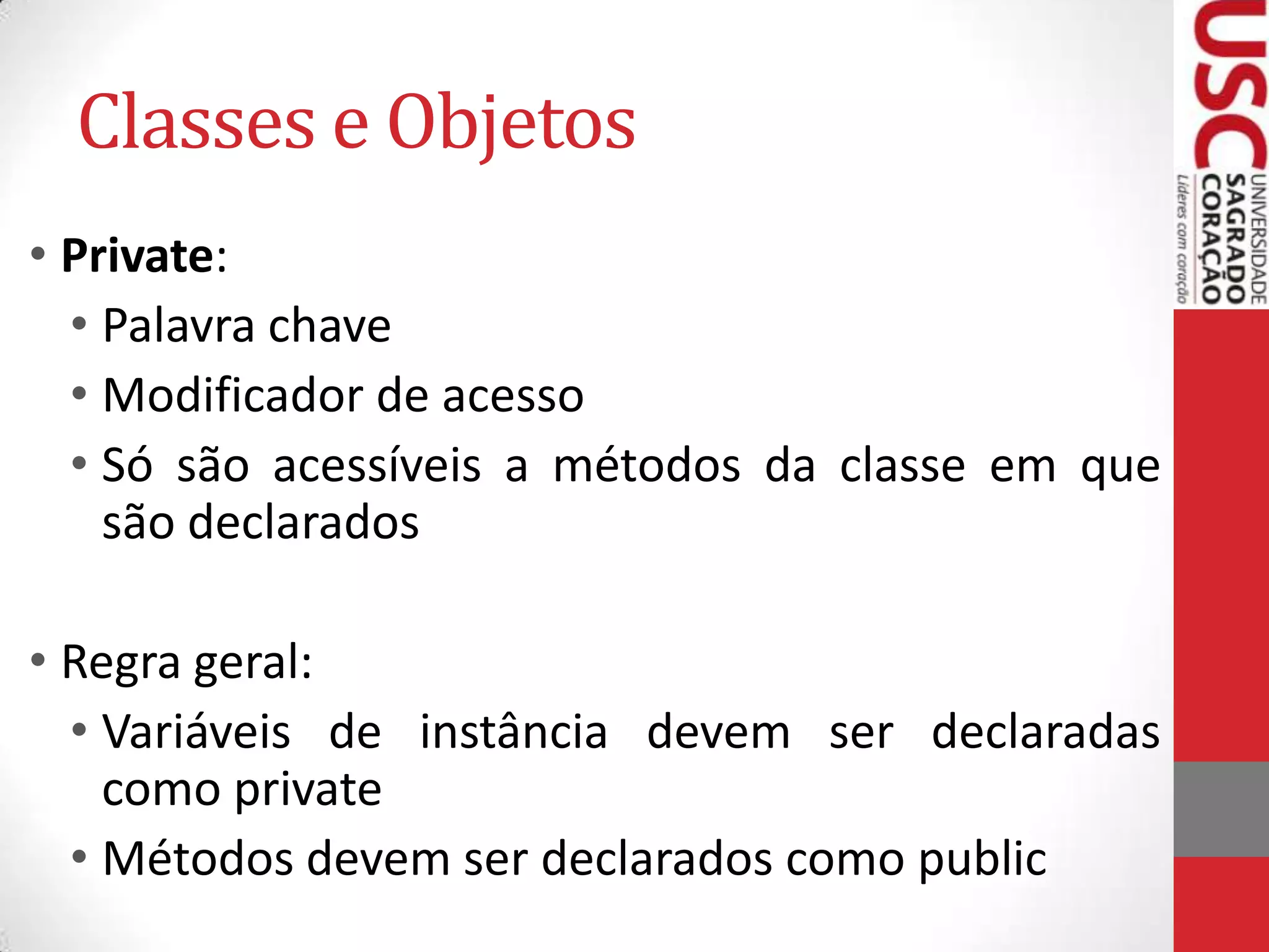 Classes e Objetos
• Private:
• Palavra chave
• Modificador de acesso
• Só são acessíveis a métodos da classe em que
são declarados
• Regra geral:
• Variáveis de instância devem ser declaradas
como private
• Métodos devem ser declarados como public

 