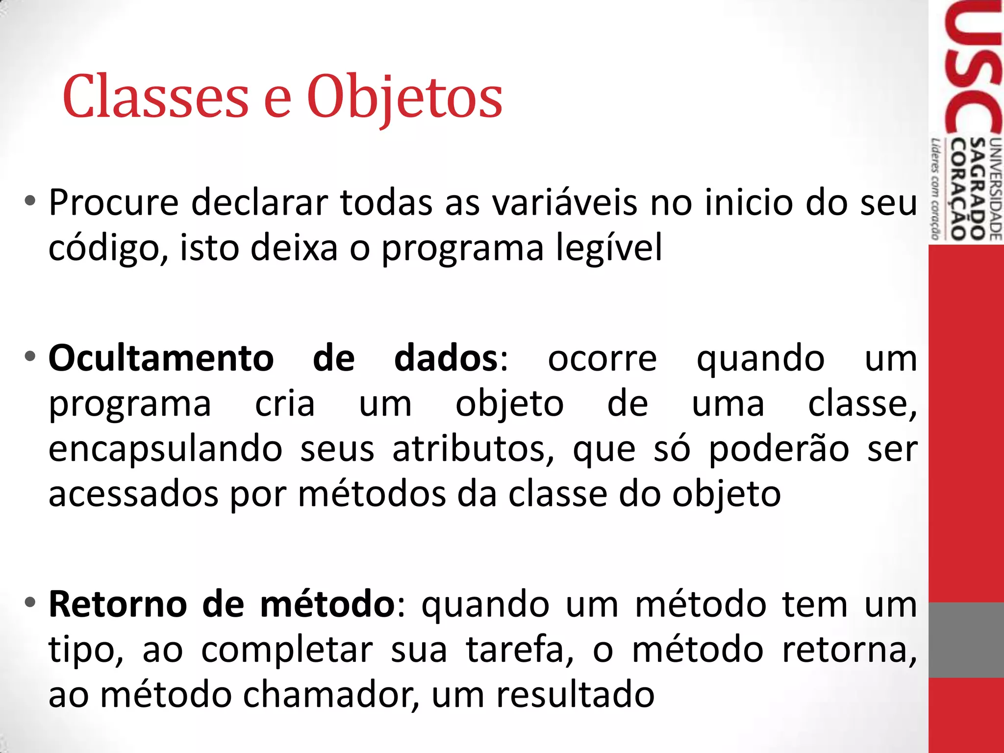 Classes e Objetos
• Procure declarar todas as variáveis no inicio do seu
código, isto deixa o programa legível
• Ocultamento de dados: ocorre quando um
programa cria um objeto de uma classe,
encapsulando seus atributos, que só poderão ser
acessados por métodos da classe do objeto

• Retorno de método: quando um método tem um
tipo, ao completar sua tarefa, o método retorna,
ao método chamador, um resultado

 