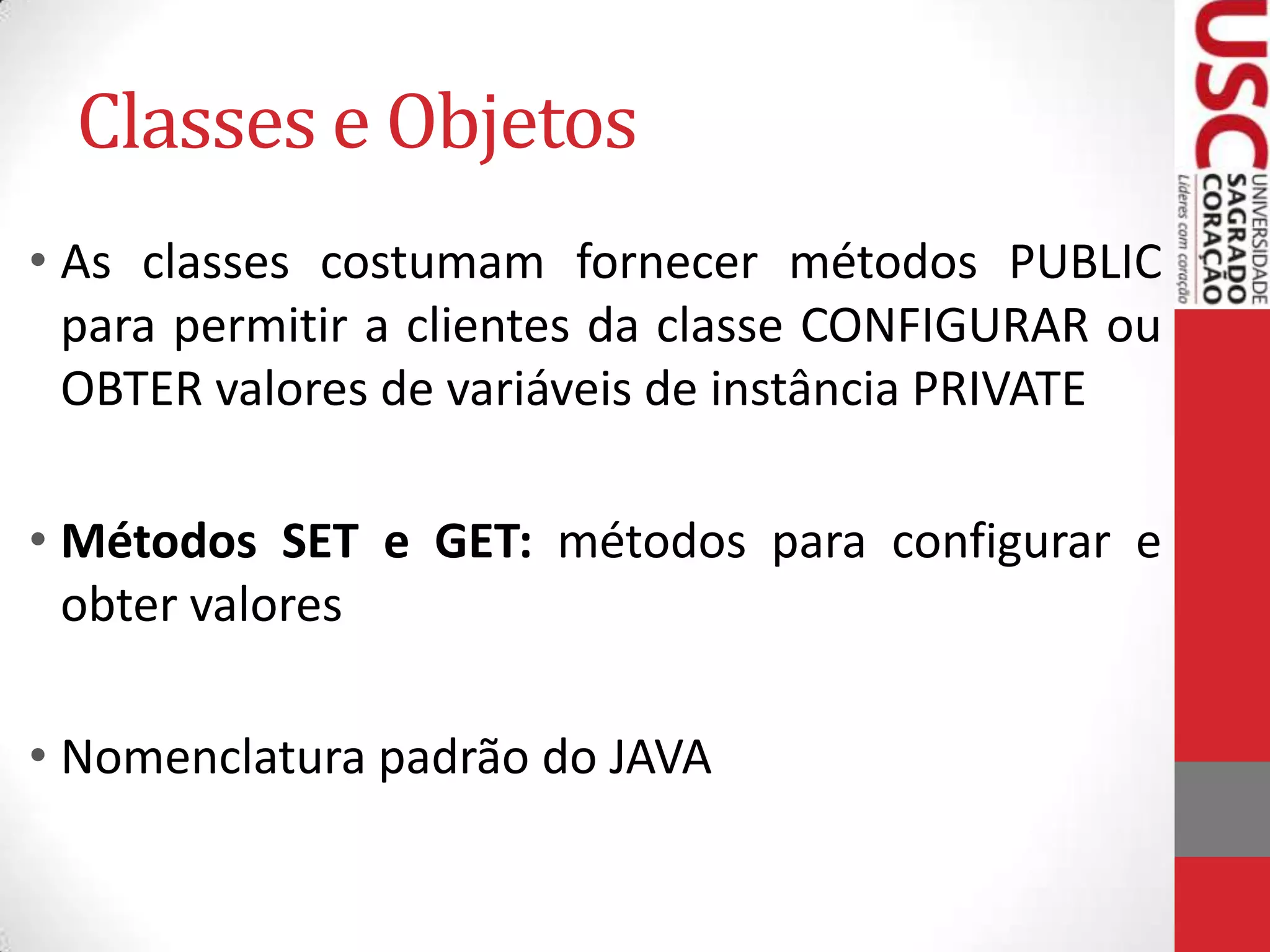 Classes e Objetos
• As classes costumam fornecer métodos PUBLIC
para permitir a clientes da classe CONFIGURAR ou
OBTER valores de variáveis de instância PRIVATE

• Métodos SET e GET: métodos para configurar e
obter valores
• Nomenclatura padrão do JAVA

 