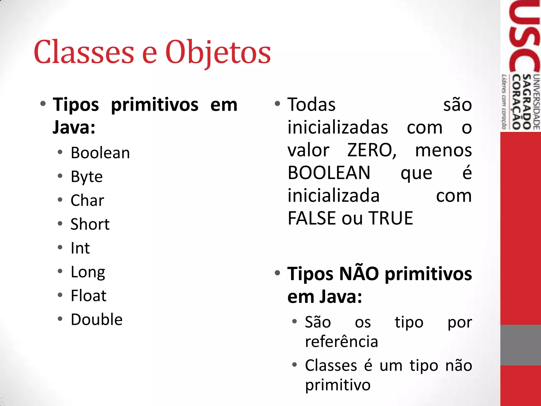 Classes e Objetos
• Tipos primitivos em
Java:
•
•
•
•
•
•
•
•

Boolean
Byte
Char
Short
Int
Long
Float
Double

• Todas
são
inicializadas com o
valor ZERO, menos
BOOLEAN que é
inicializada
com
FALSE ou TRUE
• Tipos NÃO primitivos
em Java:
• São os tipo por
referência
• Classes é um tipo não
primitivo

 