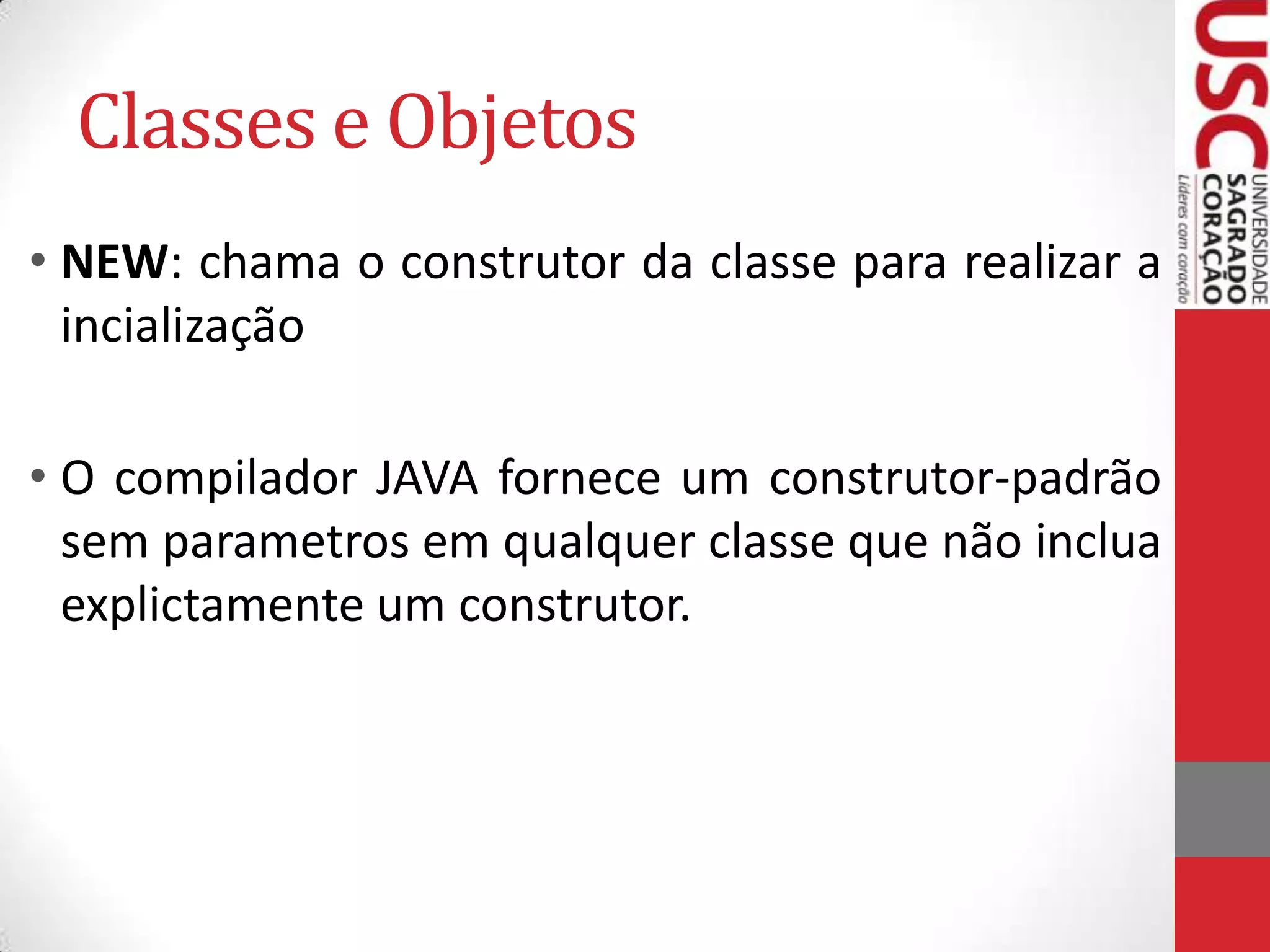 Classes e Objetos
• NEW: chama o construtor da classe para realizar a
incialização
• O compilador JAVA fornece um construtor-padrão
sem parametros em qualquer classe que não inclua
explictamente um construtor.

 
