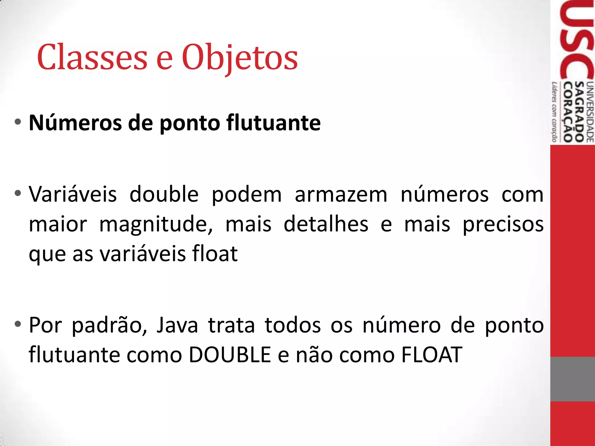 Classes e Objetos
• Números de ponto flutuante
• Variáveis double podem armazem números com
maior magnitude, mais detalhes e mais precisos
que as variáveis float
• Por padrão, Java trata todos os número de ponto
flutuante como DOUBLE e não como FLOAT

 