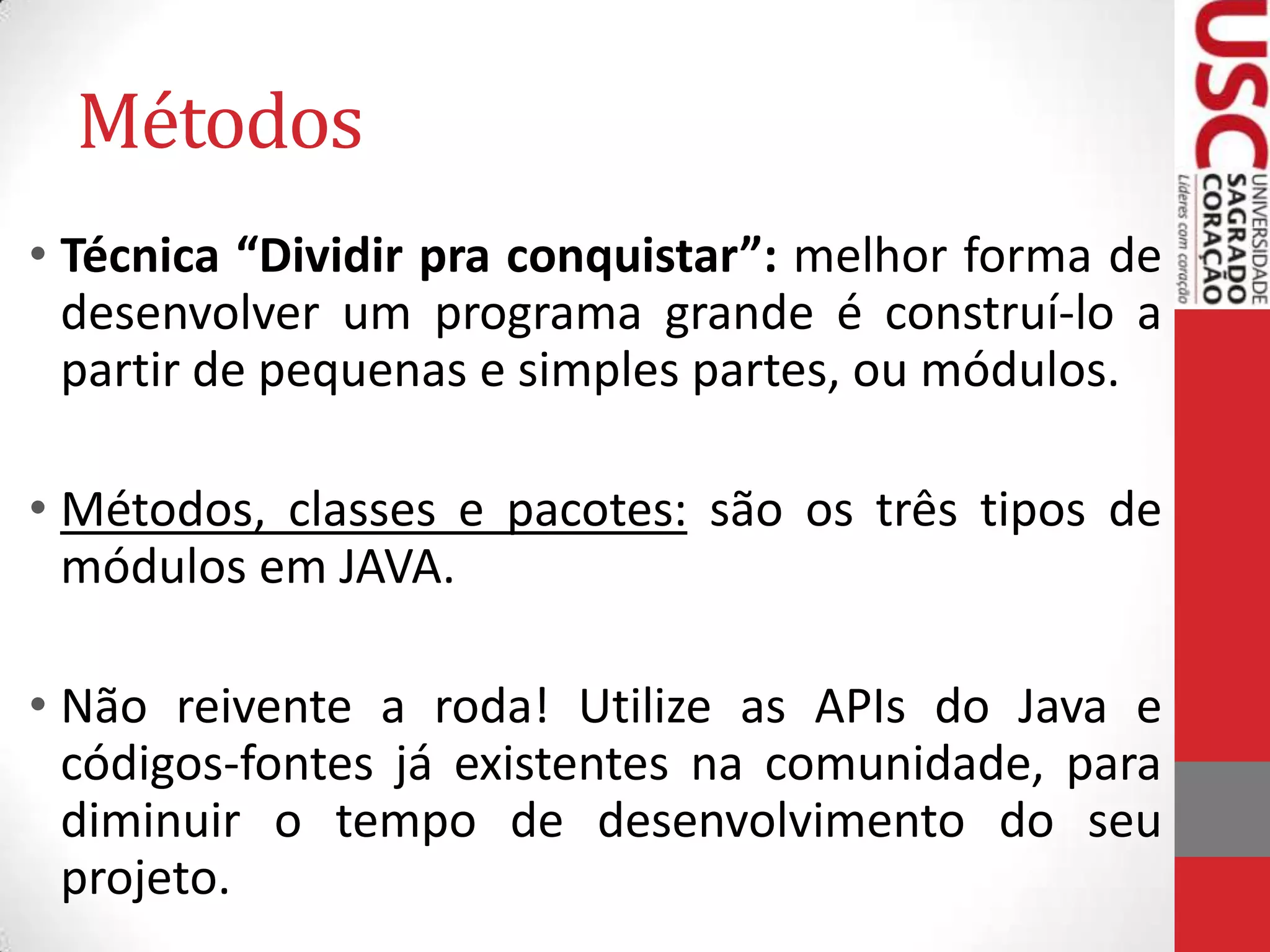 Métodos
• Técnica “Dividir pra conquistar”: melhor forma de
desenvolver um programa grande é construí-lo a
partir de pequenas e simples partes, ou módulos.
• Métodos, classes e pacotes: são os três tipos de
módulos em JAVA.
• Não reivente a roda! Utilize as APIs do Java e
códigos-fontes já existentes na comunidade, para
diminuir o tempo de desenvolvimento do seu
projeto.

 