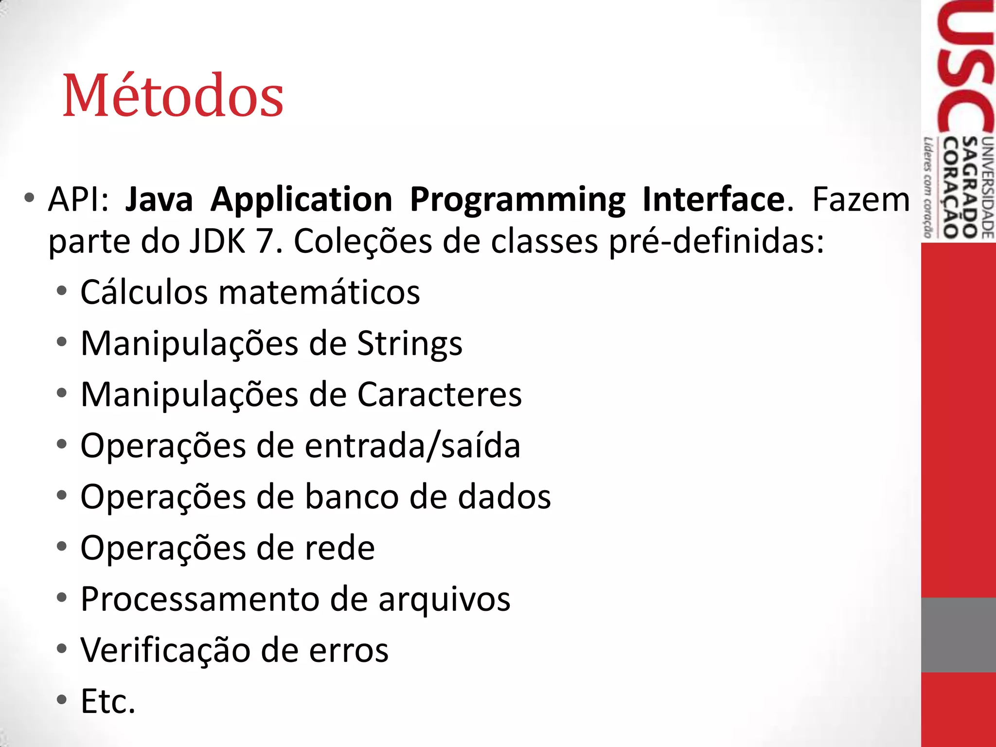 Métodos
• API: Java Application Programming Interface. Fazem
parte do JDK 7. Coleções de classes pré-definidas:
• Cálculos matemáticos
• Manipulações de Strings
• Manipulações de Caracteres
• Operações de entrada/saída
• Operações de banco de dados
• Operações de rede
• Processamento de arquivos
• Verificação de erros
• Etc.

 