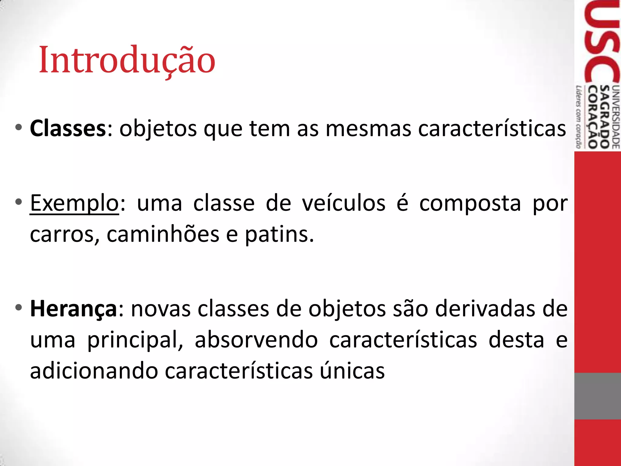 Introdução
• Classes: objetos que tem as mesmas características
• Exemplo: uma classe de veículos é composta por
carros, caminhões e patins.
• Herança: novas classes de objetos são derivadas de
uma principal, absorvendo características desta e
adicionando características únicas

 