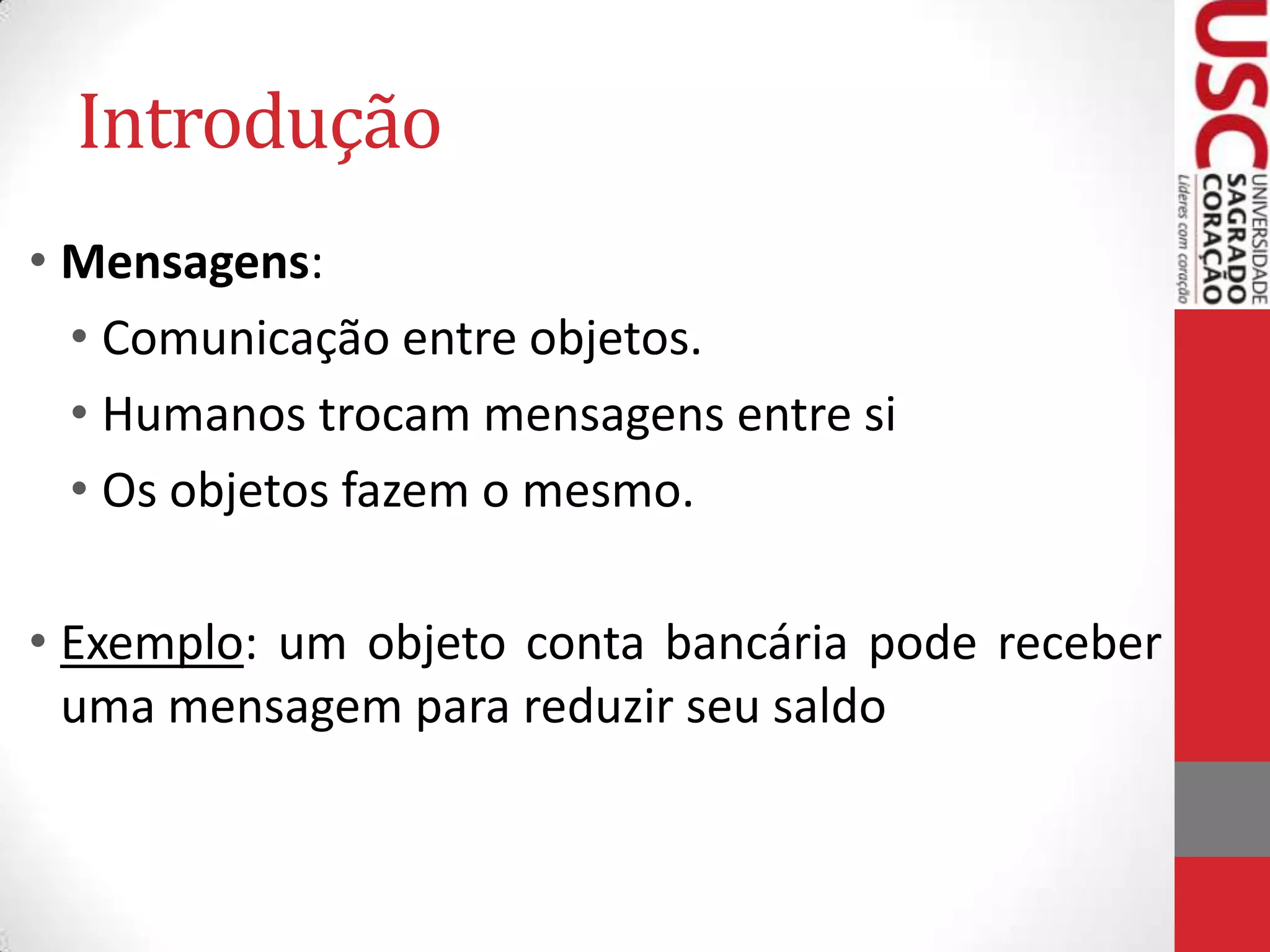 Introdução
• Mensagens:
• Comunicação entre objetos.
• Humanos trocam mensagens entre si
• Os objetos fazem o mesmo.
• Exemplo: um objeto conta bancária pode receber
uma mensagem para reduzir seu saldo

 