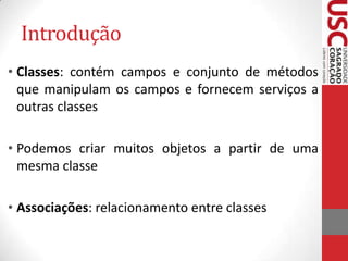 Introdução
• Classes: contém campos e conjunto de métodos
que manipulam os campos e fornecem serviços a
outras classes

• Podemos criar muitos objetos a partir de uma
mesma classe
• Associações: relacionamento entre classes

 