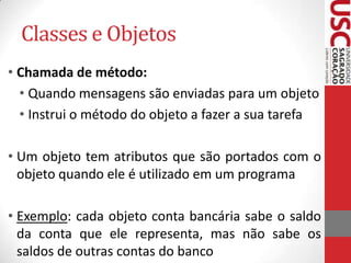 Classes e Objetos
• Chamada de método:
• Quando mensagens são enviadas para um objeto
• Instrui o método do objeto a fazer a sua tarefa

• Um objeto tem atributos que são portados com o
objeto quando ele é utilizado em um programa
• Exemplo: cada objeto conta bancária sabe o saldo
da conta que ele representa, mas não sabe os
saldos de outras contas do banco

 