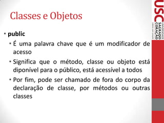 Classes e Objetos
• public
• É uma palavra chave que é um modificador de
acesso
• Significa que o método, classe ou objeto está
diponível para o público, está acessível a todos
• Por fim, pode ser chamado de fora do corpo da
declaração de classe, por métodos ou outras
classes

 