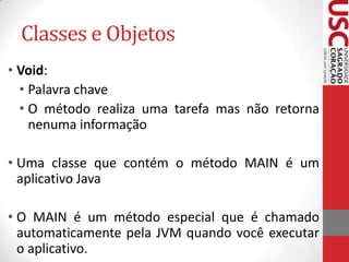 Classes e Objetos
• Void:
• Palavra chave
• O método realiza uma tarefa mas não retorna
nenuma informação
• Uma classe que contém o método MAIN é um
aplicativo Java
• O MAIN é um método especial que é chamado
automaticamente pela JVM quando você executar
o aplicativo.

 