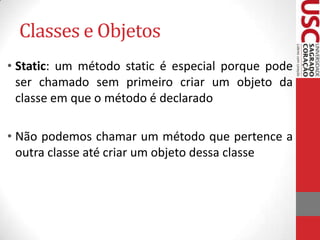 Classes e Objetos
• Static: um método static é especial porque pode
ser chamado sem primeiro criar um objeto da
classe em que o método é declarado

• Não podemos chamar um método que pertence a
outra classe até criar um objeto dessa classe

 