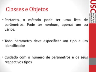 Classes e Objetos
• Portanto, o método pode ter uma lista de
parâmetros. Pode ter nenhum, apenas um ou
vários.

• Todo parametro deve especificar um tipo e um
identificador
• Cuidado com o número de parametros e os seus
respectivos tipos

 