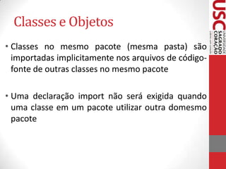 Classes e Objetos
• Classes no mesmo pacote (mesma pasta) são
importadas implicitamente nos arquivos de códigofonte de outras classes no mesmo pacote

• Uma declaração import não será exigida quando
uma classe em um pacote utilizar outra domesmo
pacote

 