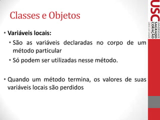 Classes e Objetos
• Variáveis locais:
• São as variáveis declaradas no corpo de um
método particular
• Só podem ser utilizadas nesse método.
• Quando um método termina, os valores de suas
variáveis locais são perdidos

 