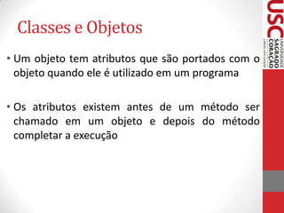 Classes e Objetos
• Um objeto tem atributos que são portados com o
objeto quando ele é utilizado em um programa
• Os atributos existem antes de um método ser
chamado em um objeto e depois do método
completar a execução

 